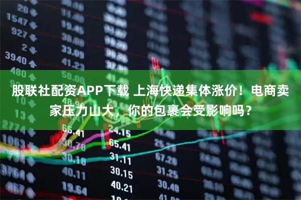股联社配资APP下载 上海快递集体涨价！电商卖家压力山大，你的包裹会受影响吗？