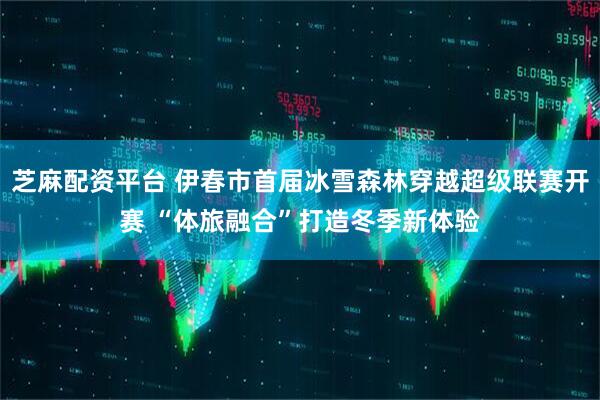芝麻配资平台 伊春市首届冰雪森林穿越超级联赛开赛 “体旅融合”打造冬季新体验