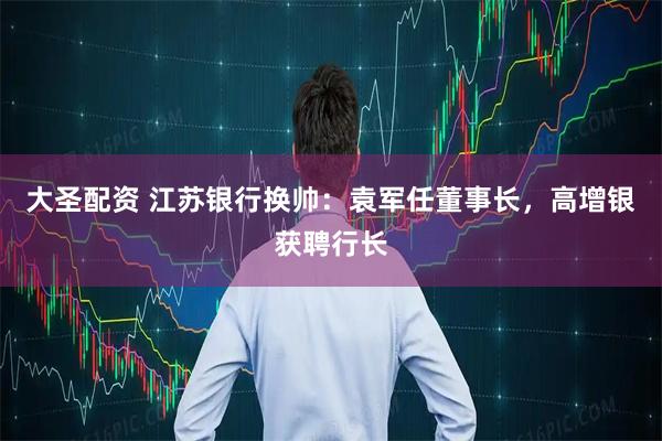 大圣配资 江苏银行换帅：袁军任董事长，高增银获聘行长