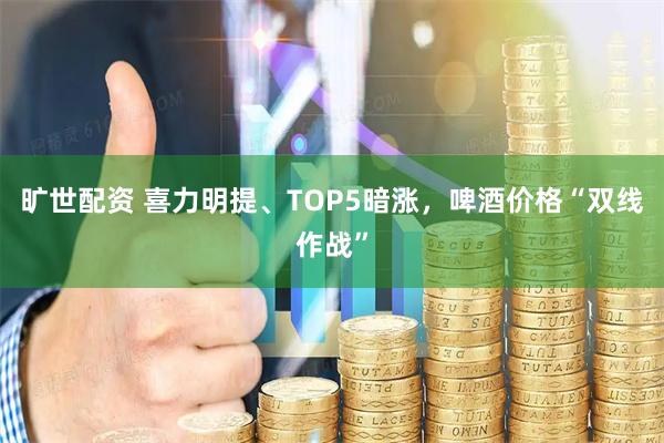 旷世配资 喜力明提、TOP5暗涨，啤酒价格“双线作战”