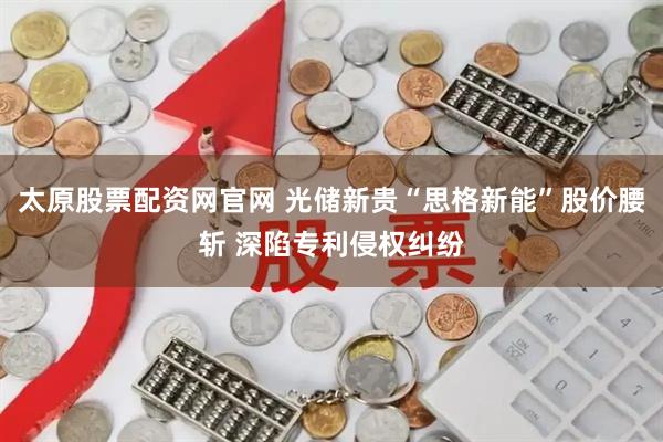 太原股票配资网官网 光储新贵“思格新能”股价腰斩 深陷专利侵权纠纷