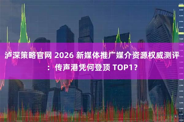 泸深策略官网 2026 新媒体推广媒介资源权威测评：传声港凭何登顶 TOP1？