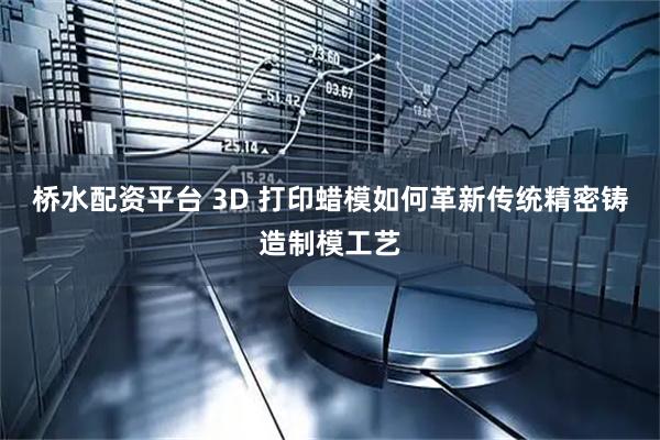 桥水配资平台 3D 打印蜡模如何革新传统精密铸造制模工艺