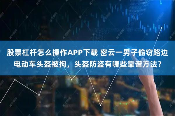 股票杠杆怎么操作APP下载 密云一男子偷窃路边电动车头盔被拘，头盔防盗有哪些靠谱方法？