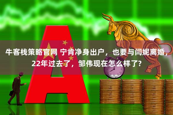 牛客栈策略官网 宁肯净身出户，也要与闫妮离婚，22年过去了，邹伟现在怎么样了?