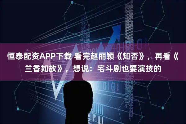 恒泰配资APP下载 看完赵丽颖《知否》，再看《兰香如故》，想说：宅斗剧也要演技的